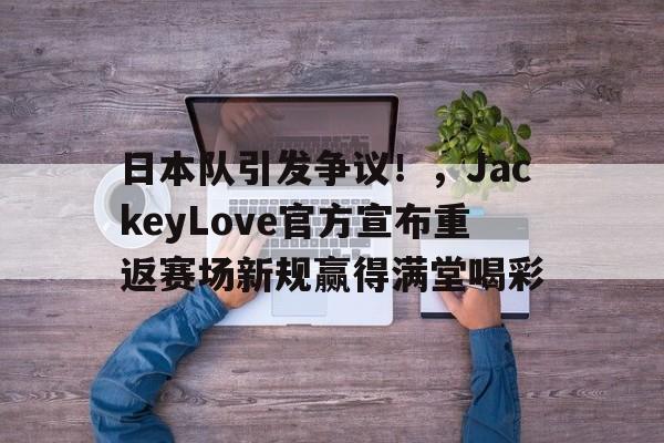 九游游戏-关于日本队引发争议！，JackeyLove官方宣布重返赛场新规赢得满堂喝彩的信息