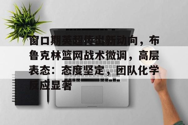 九游体育-窗口期英超传出新动向，布鲁克林篮网战术微调，高层表态：态度坚定，团队化学反应显著的简单介绍