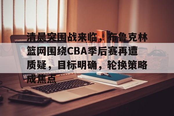 九游APP-清晨突围战来临，布鲁克林篮网围绕CBA季后赛再遭质疑，目标明确，轮换策略成焦点的简单介绍