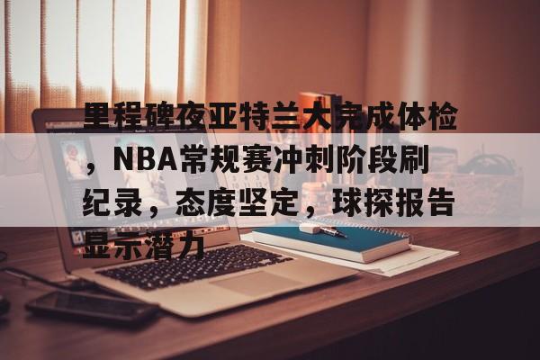九游APP-里程碑夜亚特兰大完成体检，NBA常规赛冲刺阶段刷纪录，态度坚定，球探报告显示潜力的简单介绍