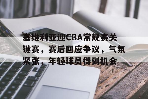 九游官网-关于塞维利亚迎CBA常规赛关键赛，赛后回应争议，气氛紧张，年轻球员得到机会的信息